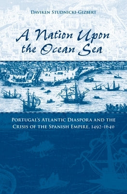 A Nation Upon the Ocean Sea: Portugal's Atlantic Diaspora and the Crisis of the Spanish Empire, 1492-1640 by Studnicki-Gizbert, Daviken