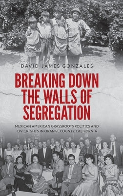 Breaking Down the Walls of Segregation: Mexican American Grassroots Politics and Civil Rights in Orange County, California by Gonzales, David-James