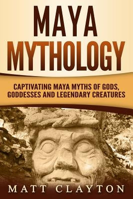 Maya Mythology: Captivating Maya Myths of Gods, Goddesses and Legendary Creatures by Clayton, Matt